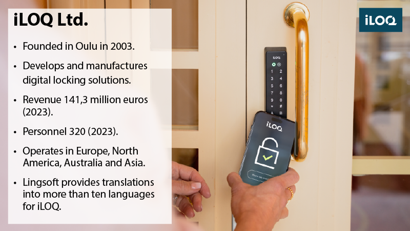 Door with an electric lock that is opened via a smartphone app. Fact box: iLOQ Oy: Founded in Oulu in 2003. Develops and manufactures digital locking solutions. Revenue of 141.3 million euros (2023). Number of employees 320 (2023). Operates in the markets of Europe, North America, Australia, and Asia. Lingsoft provides translations into more than ten languages for iLOQ.