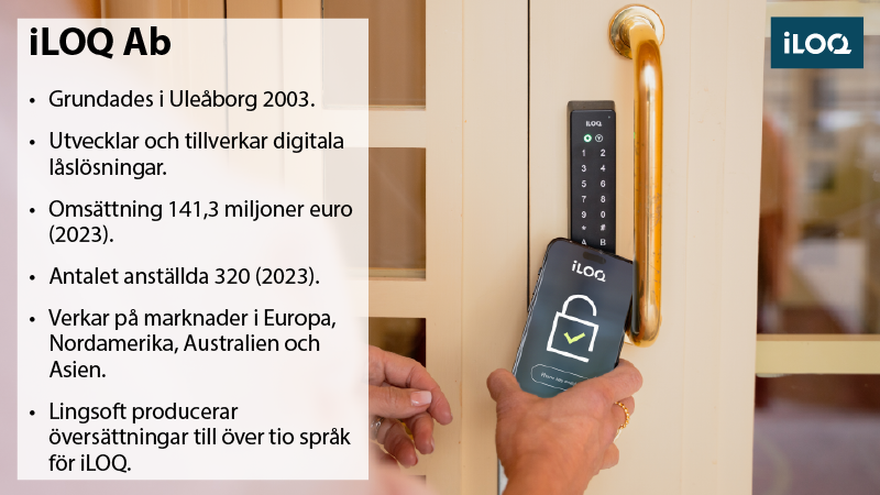 Dörr med elektriskt lås som öppnas med en app i en smartphone. Faktabox: iLOQ Oy: Grundat i Uleåborg 2003. Utvecklar och tillverkar digitala låslösningar. Omsättning 141,3 miljoner euro (2023). Antalet anställda är 320 (2023). Verksam på marknaderna i Europa, Nordamerika, Australien och Asien. Lingsoft producerar översättningar till över tio språk för iLOQ.